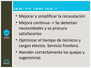 Que es una OAC? Mejorar y simplificar la recaudación Mejora continua -> Se detectan necessidades y se procura satisfacerlas Optimizar el tiempo de técnicos y cargos electos. Servicio frontera. Atender correctamente las quejas y sugerencias 