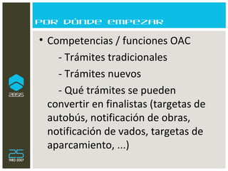Por dónde empezar Competencias / funciones OAC  - Trámites tradicionales - Trámites nuevos - Qué trámites se pueden convertir en finalistas (targetas de autobús, notificación de obras, notificación de vados, targetas de aparcamiento, ...) 