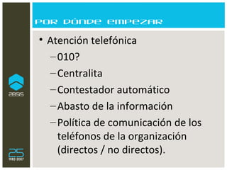Por dónde empezar Atención telefónica  010? Centralita Contestador automático Abasto de la información Política de comunicación de los teléfonos de la organización (directos / no directos). 