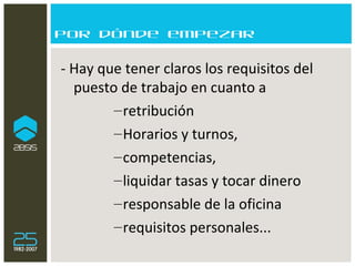 Por dónde empezar - Hay que tener claros los requisitos del puesto de trabajo en cuanto a  retribución Horarios y turnos,  competencias,  liquidar tasas y tocar dinero responsable de la oficina  requisitos personales... 