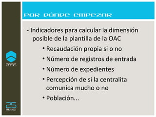 Por dónde empezar - Indicadores para calcular la dimensión posible de la plantilla de la OAC  Recaudación propia si o no Número de registros de entrada Número de expedientes Percepción de si la centralita comunica mucho o no Población... 