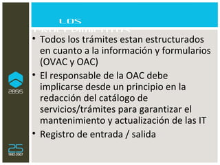 Los procedimientos Todos los trámites estan estructurados en cuanto a la información y formularios  (OVAC y OAC) El responsable de la OAC debe implicarse desde un principio en la redacción del catálogo de servicios/trámites para garantizar el mantenimiento y actualización de las IT Registro de entrada / salida 