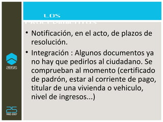 Los procedimientos Notificación, en el acto, de plazos de resolución. Integración : Algunos documentos ya no hay que pedirlos al ciudadano. Se comprueban al momento (certificado de padrón, estar al corriente de pago, titular de una vivienda o vehiculo, nivel de ingresos...) 