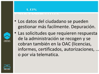 Los procedimientos Los datos del ciudadano se pueden  gestionar más facilmente. Depuración. Las solicitudes que requieren respuesta de la administración se recogen y se cobran también en la OAC (licencias, informes, certificados, autorizaciones, ...) o por via telematica. 