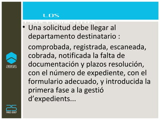 Los procedimientos Una solicitud debe llegar al departamento destinatario :  comprobada, registrada, escaneada, cobrada, notificada la falta de documentación y plazos resolución, con el número de expediente, con el formulario adecuado, y introducida la primera fase a la gestió d’expedients... 