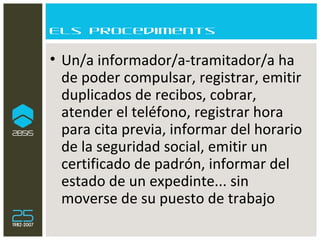 Els procediments Un/a informador/a-tramitador/a ha de poder compulsar, registrar, emitir duplicados de recibos, cobrar, atender el teléfono, registrar hora para cita previa, informar del horario de la seguridad social, emitir un certificado de padrón, informar del estado de un expedinte... sin moverse de su puesto de trabajo 