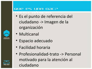 Que es una OAC? Ideas básicas Es el punto de referencia del ciudadano -> Imagen de la organización Multicanal  Espacio adecuado Facilidad horaria Profesionalidad-trato -> Personal motivado para la atención al ciudadano 