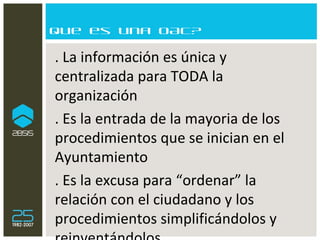 Que es una OAC? . La información es única y centralizada para TODA la organización . Es la entrada de la mayoria de los procedimientos que se inician en el Ayuntamiento  . Es la excusa para “ordenar” la relación con el ciudadano y los procedimientos simplificándolos y reinventándolos 