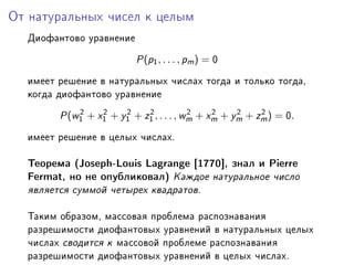 Îò íàòóðàëüíûõ ÷èñåë ê öåëûì

  Äèîôàíòîâî óðàâíåíèå

                         € (p1 , . . . , pm ) = H

  èìååò ðåøåíèå â íàòóðàëüíûõ ÷èñëàõ òîãäà è òîëüêî òîãäàD
  êîãäà äèîôàíòîâî óðàâíåíèå
            2    2    2    2            2    2    2    2
        € (w1 + x1 + y1 + z1 , . . . , wm + xm + ym + zm ) = H.

  èìååò ðåøåíèå â öåëûõ ÷èñëàõF

  Òåîðåìà @tosephEvouis v—gr—nge ‘IUUH“D çíàë è €ierre
  perm—tD íî íå îïóáëèêîâàëA Êàæäîå íàòóðàëüíîå ÷èñëî
  ÿâëÿåòñÿ ñóììîé ÷åòûðåõ êâàäðàòîâF

  Òàêèì îáðàçîìD ìàññîâàÿ ïðîáëåìà ðàñïîçíàâàíèÿ
  ðàçðåøèìîñòè äèîôàíòîâûõ óðàâíåíèé â íàòóðàëüíûõ öåëûõ
  ÷èñëàõ ñâîäèòñÿ ê ìàññîâîé ïðîáëåìå ðàñïîçíàâàíèÿ
  ðàçðåøèìîñòè äèîôàíòîâûõ óðàâíåíèé â öåëûõ ÷èñëàõF
 