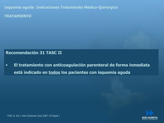 Isquemia aguda: Indicaciones Tratamiento M édico-Quirúrgico TRATAMIENTO Recomendación 31 TASC II El tratamiento con anticoagulación parenteral de forma inmediata está indicado en  todos  los pacientes con isquemia aguda TASC II. Eur J Vasc Endovasc Surg 2007; 33 Suppl 1 
