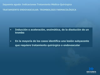 Isquemia aguda: Indicaciones Tratamiento M édico-Quirúrgico TRATAMIENTO ENDOVASCULAR: TROMBOLISIS FARMACOLÓGICA Inducción o aceleración, enzimática, de la disolución de un trombo En la mayoría de los casos identifica una lesión subyacente que requiere tratamiento quirúrgico o endovascular 