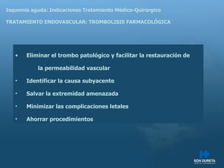 Isquemia aguda: Indicaciones Tratamiento M édico-Quirúrgico TRATAMIENTO ENDOVASCULAR: TROMBOLISIS FARMACOLÓGICA Eliminar el trombo patológico y facilitar la restauración de  la permeabilidad vascular Identificar la causa subyacente Salvar la extremidad amenazada Minimizar las complicaciones letales Ahorrar procedimientos 