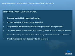 Isquemia aguda: Indicaciones Tratamiento M édico-Quirúrgico MENSAJES PARA LLEVARSE A CASA Tasas de mortalidad y amputación altas Todos los pacientes deben recibir heparina Los pacientes deben ser estratificados dependiendo de la gravedad La embolectomía es el método más seguro y efectivo para la embolia arterial No existe ventaja de trombolisis sobre cirugía: individualizar las indicaciones Trombolisis es útil para descubrir lesión causante 