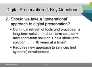Digital Preservation: 4 Key Questions

2. Should we take a “generational”
   approach to digital preservation?
      Continual refresh of tools and practices: a
       long-term solution = short-term solution +
       next short-term solution + next short-term
       solution . . . . 10 years at a time?
      Requires new approach to services (not
       systems) development


Key Questions              10
 