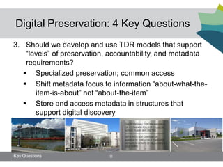 Digital Preservation: 4 Key Questions
3. Should we develop and use TDR models that support
    “levels” of preservation, accountability, and metadata
    requirements?
    Specialized preservation; common access
    Shift metadata focus to information “about-what-the-
       item-is-about” not “about-the-item”
    Store and access metadata in structures that
       support digital discovery




Key Questions               11
 