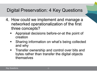 Digital Preservation: 4 Key Questions

4. How could we implement and manage a
   networked operationalization of the first
   three concepts?
         Appraisal decisions before-or-at the point of
          creation
         Sharing information on what’s being collected
          and why
         Transfer ownership and control over bits and
          bytes rather than transfer the digital objects
          themselves

Key Questions                 12
 