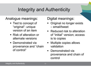 Integrity and Authenticity
Analogue meanings:                   Digital meanings:
       Tied to concept of            Original no longer exists
        “original”: unique             – email/tweet
        version of an item            Reduced risk to alteration
       Risk of alteration or          of “initial” version; access
        alternate versions             is to copies
       Demonstrated via              Multiple copies allows
        provenance and “chain          validation
        of control”                   Demonstrated via
                                       provenance and chain of
                                       control
Integrity and Authenticity      13
 
