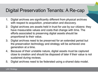 Digital Preservation Tenants: A Re-cap
1. Digital archives are significantly different from physical archives
   with respect to acquisition, preservation and discovery.
2. Digital archives are assets held in trust for use by our citizens: they
   have measurable values and costs that change with time. The
   efforts associated to preserving digital assets should be
   proportional to their value.
3. Digital archives need to be preserved for an extended period but
   the preservation technology and strategy will be achieved one
   generation at a time.
4. Because of their unstable nature, digital assets must be captured
   close to creation and should be disposed of later if their value is not
   sustained during reviews.
5. Digital archives need to be federated using a shared data model.

LAC Strategy                        17
 