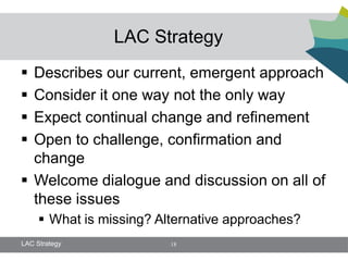 LAC Strategy
 Describes our current, emergent approach
 Consider it one way not the only way
 Expect continual change and refinement
 Open to challenge, confirmation and
  change
 Welcome dialogue and discussion on all of
  these issues
      What is missing? Alternative approaches?
LAC Strategy              18
 