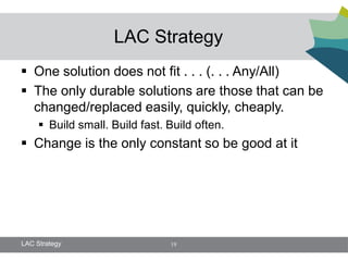 LAC Strategy
 One solution does not fit . . . (. . . Any/All)
 The only durable solutions are those that can be
  changed/replaced easily, quickly, cheaply.
      Build small. Build fast. Build often.
 Change is the only constant so be good at it




LAC Strategy                    19
 