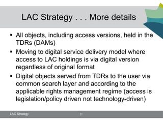 LAC Strategy . . . More details

 All objects, including access versions, held in the
  TDRs (DAMs)
 Moving to digital service delivery model where
  access to LAC holdings is via digital version
  regardless of original format
 Digital objects served from TDRs to the user via
  common search layer and according to the
  applicable rights management regime (access is
  legislation/policy driven not technology-driven)

LAC Strategy             21
 