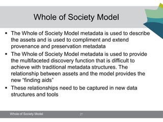 Whole of Society Model
 The Whole of Society Model metadata is used to describe
  the assets and is used to compliment and extend
  provenance and preservation metadata
 The Whole of Society Model metadata is used to provide
  the multifaceted discovery function that is difficult to
  achieve with traditional metadata structures. The
  relationship between assets and the model provides the
  new “finding aids”
 These relationships need to be captured in new data
  structures and tools


  Whole of Society Model      27
 