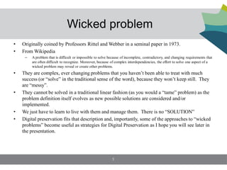 Wicked problem
•   Originally coined by Professors Rittel and Webber in a seminal paper in 1973.
•   From Wikipedia
     –   A problem that is difficult or impossible to solve because of incomplete, contradictory, and changing requirements that
         are often difficult to recognize. Moreover, because of complex interdependencies, the effort to solve one aspect of a
         wicked problem may reveal or create other problems.
•   They are complex, ever changing problems that you haven’t been able to treat with much
    success (or “solve” in the traditional sense of the word), because they won’t keep still. They
    are “messy”.
•   They cannot be solved in a traditional linear fashion (as you would a “tame” problem) as the
    problem definition itself evolves as new possible solutions are considered and/or
    implemented.
•   We just have to learn to live with them and manage them. There is no “SOLUTION”
•   Digital preservation fits that description and, importantly, some of the approaches to “wicked
    problems” become useful as strategies for Digital Preservation as I hope you will see later in
    the presentation.




                                                             3
 
