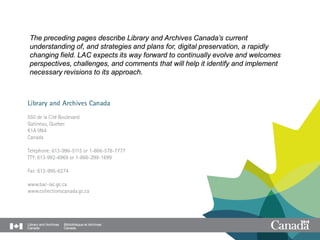 The preceding pages describe Library and Archives Canada’s current
understanding of, and strategies and plans for, digital preservation, a rapidly
changing field. LAC expects its way forward to continually evolve and welcomes
perspectives, challenges, and comments that will help it identify and implement
necessary revisions to its approach.
 