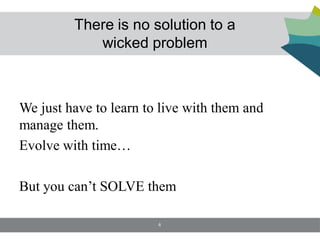 There is no solution to a
            wicked problem



We just have to learn to live with them and
manage them.
Evolve with time…

But you can’t SOLVE them

                        4
 