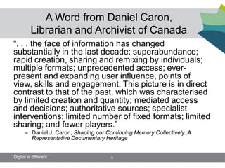 A Word from Daniel Caron,
          Librarian and Archivist of Canada
“. . . the face of information has changed
substantially in the last decade: superabundance;
rapid creation, sharing and remixing by individuals;
multiple formats; unprecedented access; ever-
present and expanding user influence, points of
view, skills and engagement. This picture is in direct
contrast to that of the past, which was characterised
by limited creation and quantity; mediated access
and decisions; authoritative sources; specialist
interventions; limited number of fixed formats; limited
sharing; and fewer players.”
      – Daniel J. Caron, Shaping our Continuing Memory Collectively: A
        Representative Documentary Heritage


Digital is different                   6
 