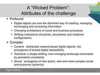 A “Wicked Problem”:
                       Attributes of the challenge
 Profound
       Digital objects are now the dominant way of creating, managing,
        exchanging and accessing information
       Changing architecture of social and business processes
       Shifting institutional structures, boundaries and relational
        configurations
 Complex
       Content: distributed network-based digital objects, the
        emergence of shared digital stewardship
       Technical: a shape-shifting, ever-changing landscape dominated
        by persistent uncertainty
       Social: emergence of new actors, new and more complex social
        and economic dynamics
Digital is different                 7
 