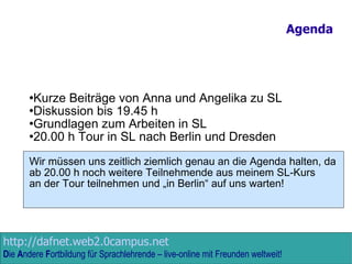 Agenda Kurze Beiträge von Anna und Angelika zu SL Diskussion bis 19.45 h Grundlagen zum Arbeiten in SL 20.00 h Tour in SL nach Berlin und Dresden Wir müssen uns zeitlich ziemlich genau an die Agenda halten, da ab 20.00 h noch weitere Teilnehmende aus meinem SL-Kurs  an der Tour teilnehmen und „in Berlin“ auf uns warten! 