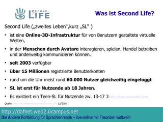 Was ist Second Life? Second Life („zweites Leben“,kurz „SL“ )  ist eine  Online-3D-Infrastruktur  für von Benutzern gestaltete virtuelle Welten,  in der  Menschen durch Avatare  interagieren, spielen, Handel betreiben und anderweitig kommunizieren können.  seit 2003  verfügbar über 15 Millionen  registrierte Benutzerkonten rund um die Uhr meist rund  60.000 Nutzer gleichzeitig eingeloggt SL ist erst für Nutzende ab 18 Jahren. Es existiert ein Teen-SL für Nutzende zw. 13-17 J: http://teen.secondlife.com/ Quelle:  http://de.wikipedia.org/wiki/Second_Life  12/2/10 