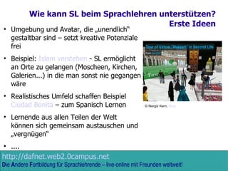 Wie kann SL beim Sprachlehren unterstützen? Erste Ideen Umgebung und Avatar, die „unendlich“ gestaltbar sind – setzt kreative Potenziale frei Beispiel:  Islam verstehen  - SL ermöglicht an Orte zu gelangen (Moscheen, Kirchen, Galerien...) in die man sonst nie gegangen wäre Realistisches Umfeld schaffen Beispiel  Ciudad Bonita  – zum Spanisch Lernen Lernende aus allen Teilen der Welt können sich gemeinsam austauschen und „vergnügen“ .... © Nergiz Kern,  Blog 