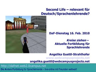 Second Life – relevant für Deutsch/Sprachenlehrende? DaF-Dienstag 16. Feb. 2010 Kreise ziehen  –  Aktuelle Fortbildung für Sprachlehrende Angelika Guettl-Strahlhofer www.webcampusprojects.net [email_address] 