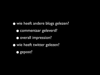• wie heeft andere blogs gelezen?
 • commentaar geleverd?
 • overall impression?
• wie heeft twitter gelezen?
 • gepost?
 