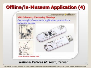Offline/in-Museum Application (4)




                         National Palaces Museum, Taiwan                                                                              21

Der-Tsai Lee, TELDAP! Looking to the Future (Taiwan e-Learning & Digital Archives Program), NECTEC-ACE 2008, Thailand September 24, 2008
 