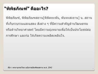 “พพธภณฑ” ค%ออะไร?

พพธภณฑ, พพธภณฑสถาน[พพดทะพน, พนทะสะถาน] น. สถาน
ทเก,บรวบรวมและแสดง สงต#าง ๆ ทมความสJาคญด*านวฒนธรรม
หรอด*านวทยาศาสตร โดยมความม#งหมายเพอให*เป,นประโยชนต#อ
การศกษา และก#อ ให*เกดความเพลดเพลนใจ.
    L




 ทมา: พจนานกรมไทย ฉบบราชบณฑตยสถาน พ.ศ. 2542            4
 