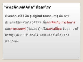 “พพธภณฑดจทล” ค%ออะไร?

พพธภณฑดจทล (Digital Museum) คอ การ
ประยกตใชเทคโนโลยดจทลเพอการจดเก,บ การจดการ
         *
และการเผยแพร# (จดแสดง) หรอแลกเปลยน ข*อม)ล องค
ความร)* (ทUงแบบจบต*องได* และจบต*องไม#ได*) ของ
พพธภณฑ



                                                5
 