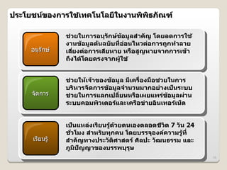 ประโยชนของการใชเทคโนโลย6ในงานพพธภณฑ
               4

              ชวยในการอนGรกษข4อม>ลสIาคญ โดยลดการใช 4
                @
              งานข4อม>ลต4นฉบบท6:อ@อนไหวต@อการถ>กทIาลาย
    อนรกษ     เสยงต@อการเสยหาย หร%อส>ญหายจากการเข4า
                  6:       6
              ถDงได4โดยตรงจากผ>4ใช 4


              ชวยให4เจ4าของข4อม>ล ม6เคร%:องม%อชวยในการ
               @                               @
              บรหารจดการข4อม>ลจIานวนมากอย@างเปJนระบบ
    จดการ     ชวยในการแลกเปล6:ยนหร%อเผยแพร@ข4อม>ลผ@าน
                 @
              ระบบคอมพวเตอรและเคร%อข@ายอนเทอรเนJต


              เปJนแหล@งเร6ยนร>4ด4วยตนเองตลอดชวต 7 วน 24
                                             6
              ชวโมง สIาหรบทGกคน โดยบรรจGองคความร>4ท6:
                :
    เรยนร)*   สIาคญทางประวตศาสตร ศลปะ วฒนธรรม และ
              ภ>มปญญาของบรรพบGรGษ
                                                          78
 