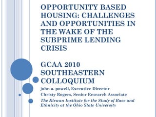 OPPORTUNITY BASED HOUSING: CHALLENGES AND OPPORTUNITIES IN THE WAKE OF THE SUBPRIME LENDING CRISIS GCAA 2010 SOUTHEASTERN COLLOQUIUM john a. powell, Executive Director Christy Rogers, Senior Research Associate The Kirwan Institute for the Study of Race and Ethnicity at the Ohio State University 