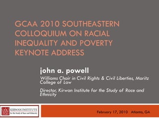 GCAA 2010 SOUTHEASTERN COLLOQUIUM ON RACIAL INEQUALITY AND POVERTY KEYNOTE ADDRESS  john a. powell Williams Chair in Civil Rights & Civil Liberties, Moritz College of Law Director, Kirwan Institute for the Study of Race and Ethnicity February 17, 2010  Atlanta, GA 