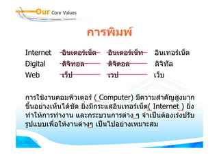การพิมพ
Internet     อินเตอรเน็ต    อินเตอรเน็ท    อินเทอรเน็ต
Digital      ดิจิทอล         ดิจตอล
                                ิ            ดิจิทัล
Web          เว็ป            เวป             เว็บ


การใชงานคอมพิวเตอร ( Computer) มีความสําคัญสูงมาก
ขึ้นอยางเห็นไดชัด ยิ่งมีกระแสอินเทอรเน็ต( Internet ) ยิ่ง
ทําใหการทํางาน และกระบวนการตาง ๆ จําเปนตองเรงปรับ
รูปแบบเพื่อใหงานตางๆ เปนไปอยางเหมาะสม
 