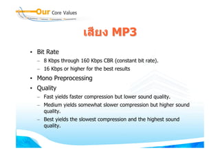 เสียง MP3
• Bit Rate
  – 8 Kbps through 160 Kbps CBR (constant bit rate).
  – 16 Kbps or higher for the best results
• Mono Preprocessing
• Quality
  – Fast yields faster compression but lower sound quality.
  – Medium yields somewhat slower compression but higher sound
    quality.
  – Best yields the slowest compression and the highest sound
    quality.
 