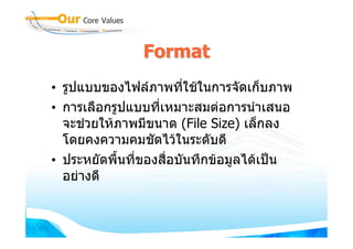 Format
• รูปแบบของไฟลภาพที่ใชในการจัดเก็บภาพ
• การเลือกรูปแบบที่เหมาะสมตอการนําเสนอ
  จะชวยใหภาพมีขนาด (File Size) เล็กลง
  โดยคงความคมชัดไวในระดับดี
• ประหยัดพื้นที่ของสื่อบันทึกขอมูลไดเปน
  อยางดี
 