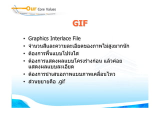 GIF
• Graphics Interlace File
• จํานวนสีและความละเอียดของภาพไมสงมากนัก
                                   ู
• ตองการพื้นแบบโปรงใส
• ตองการแสดงผลแบบโครงรางกอน แลวคอย
  แสดงผลแบบละเอียด
• ตองการนําเสนอภาพแบบภาพเคลื่อนไหว
• สวนขยายคือ .gif
 