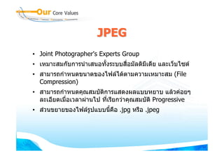 JPEG
• Joint Photographer's Experts Group
• เหมาะสมกับการนําเสนอทั้งระบบสื่อมัลติมีเดีย และเว็บไซต
• สามารถกําหนดขนาดของไฟลไดตามความเหมาะสม (File
  Compression)
• สามารถกําหนดคุณสมบัติการแสดงผลแบบหยาบ แลวคอยๆ
  ละเอียดเมือเวลาผานไป ที่เรียกวาคุณสมบัติ Progressive
            ่
• สวนขยายของไฟลรูปแบบนี้คอ .jpg หรือ .jpeg
                           ื




                                                            64
 