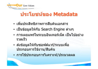 ประโยชนของ Metadata
• เพิ่มประสิทธิภาพการสืบคนเอกสาร
• เปนขอมูลใหกบ Search Engine ตางๆ
                 ั
• การเผยแพรในระบบอินเทอรเน็ต เปนไปอยาง
  รวดเร็ว
• สงขอมูลใหกับซอฟตแวร/ระบบเพื่อ
  ประกอบการใชงาน/สืบคน
• การใชประกอบการวิเคราะห/ประมวลผล
 