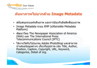 คนหาภาพไมยากดวย Image Metadata

• สนับสนุนระบบคนคืนภาพ และการปองกันลิขสิทธิ์ของภาพ
• Image Metadata ระบบ XMP (eXtensible Metadata
  Platform)
• พัฒนาโดย The Newspaper Association of America
  (NAA) และ The International Press
  Telecommunications Council (IPTC)
• ใชงานไดกบโปรแกรม Adobe PhotoShop และสามารถ
             ั
  นําเสนอขอมูลตางๆ เกี่ยวกับรูปภาพ เชน Title, Author,
  Position, Caption, Copyright, URL, Keyword,
  Categories, Detail of org.
 