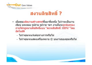 สงวนลิขสิทธิ์ ?
• เมื่อคุณผลิตงานสรางสรรคขึ้นมาชินหนึง ไมวาจะเปนงาน
                                   ้   ่
  เขียน บทเพลง รูปถาย รูปวาด ฯลฯ งานนันจะถูกคุมครอง
                                         ้
  ภายใตกฎหมายลิขสิทธิ์แบบ “สงวนลิขสิทธิ์ 100%” โดย
  อัตโนมัติ
   – ไมวาคุณจะแจงตอทางการหรือไม
   – ไมวาคุณจะแสดงเครื่องหมาย © บนงานของคุณหรือไม
 